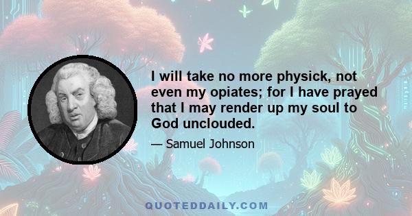 I will take no more physick, not even my opiates; for I have prayed that I may render up my soul to God unclouded.