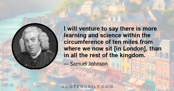 I will venture to say there is more learning and science within the circumference of ten miles from where we now sit [in London], than in all the rest of the kingdom.