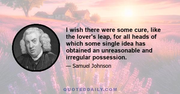 I wish there were some cure, like the lover's leap, for all heads of which some single idea has obtained an unreasonable and irregular possession.