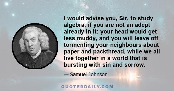 I would advise you, Sir, to study algebra, if you are not an adept already in it: your head would get less muddy, and you will leave off tormenting your neighbours about paper and packthread, while we all live together