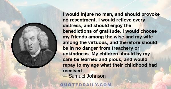 I would injure no man, and should provoke no resentment. I would relieve every distress, and should enjoy the benedictions of gratitude. I would choose my friends among the wise and my wife among the virtuous, and