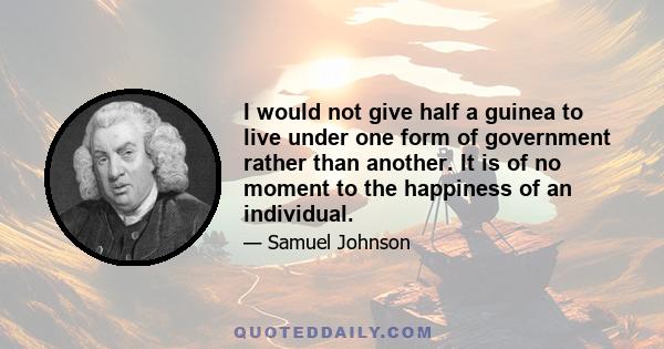 I would not give half a guinea to live under one form of government rather than another. It is of no moment to the happiness of an individual.