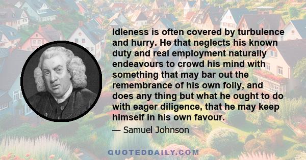 Idleness is often covered by turbulence and hurry. He that neglects his known duty and real employment naturally endeavours to crowd his mind with something that may bar out the remembrance of his own folly, and does