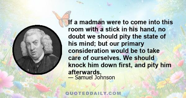 If a madman were to come into this room with a stick in his hand, no doubt we should pity the state of his mind; but our primary consideration would be to take care of ourselves. We should knock him down first, and pity 