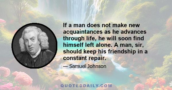 If a man does not make new acquaintances as he advances through life, he will soon find himself left alone. A man, sir, should keep his friendship in a constant repair.