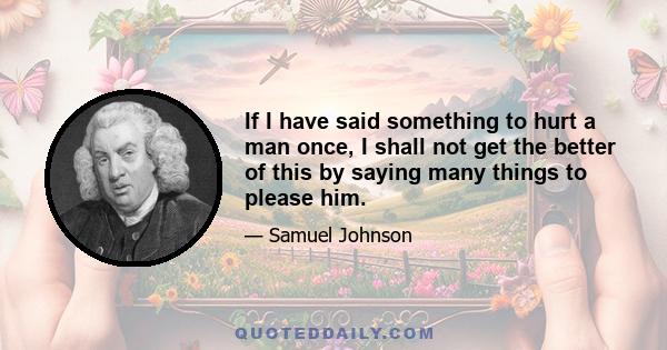 If I have said something to hurt a man once, I shall not get the better of this by saying many things to please him.