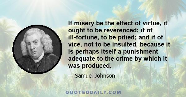 If misery be the effect of virtue, it ought to be reverenced; if of ill-fortune, to be pitied; and if of vice, not to be insulted, because it is perhaps itself a punishment adequate to the crime by which it was produced.