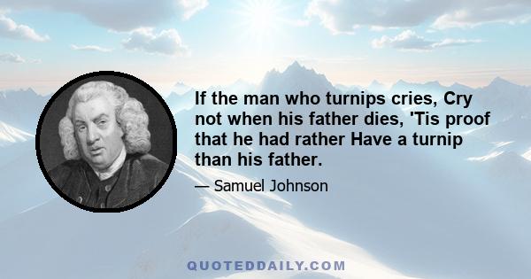 If the man who turnips cries, Cry not when his father dies, 'Tis proof that he had rather Have a turnip than his father.