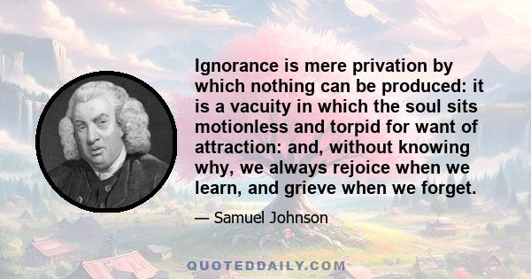 Ignorance is mere privation by which nothing can be produced: it is a vacuity in which the soul sits motionless and torpid for want of attraction: and, without knowing why, we always rejoice when we learn, and grieve