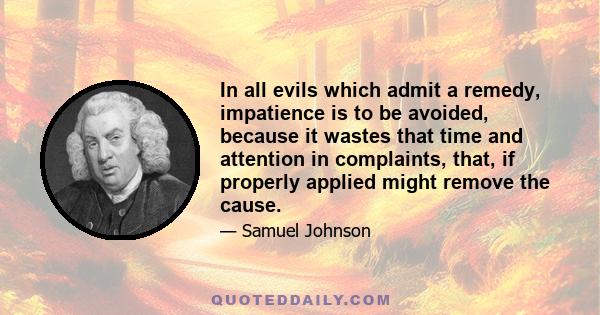 In all evils which admit a remedy, impatience is to be avoided, because it wastes that time and attention in complaints, that, if properly applied might remove the cause.