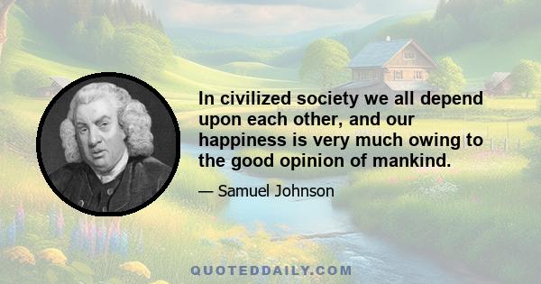 In civilized society we all depend upon each other, and our happiness is very much owing to the good opinion of mankind.