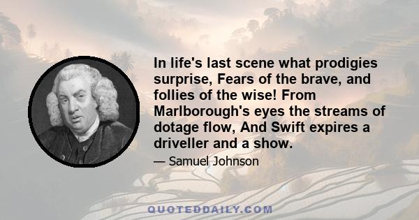 In life's last scene what prodigies surprise, Fears of the brave, and follies of the wise! From Marlborough's eyes the streams of dotage flow, And Swift expires a driveller and a show.