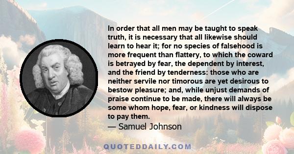 In order that all men may be taught to speak truth, it is necessary that all likewise should learn to hear it; for no species of falsehood is more frequent than flattery, to which the coward is betrayed by fear, the