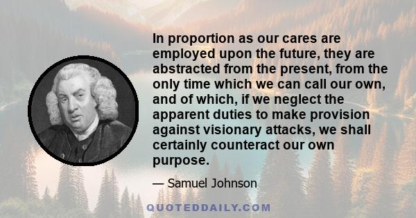 In proportion as our cares are employed upon the future, they are abstracted from the present, from the only time which we can call our own, and of which, if we neglect the apparent duties to make provision against