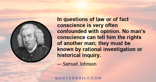 In questions of law or of fact conscience is very often confounded with opinion. No man's conscience can tell him the rights of another man; they must be known by rational investigation or historical inquiry.