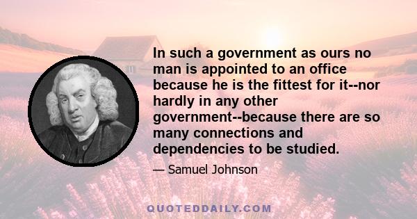 In such a government as ours no man is appointed to an office because he is the fittest for it--nor hardly in any other government--because there are so many connections and dependencies to be studied.