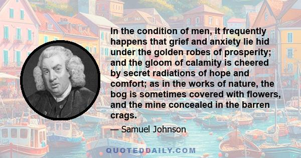 In the condition of men, it frequently happens that grief and anxiety lie hid under the golden robes of prosperity; and the gloom of calamity is cheered by secret radiations of hope and comfort; as in the works of