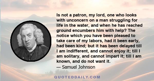 Is not a patron, my lord, one who looks with unconcern on a man struggling for life in the water, and when he has reached ground encumbers him with help? The notice which you have been pleased to take care of my labors, 