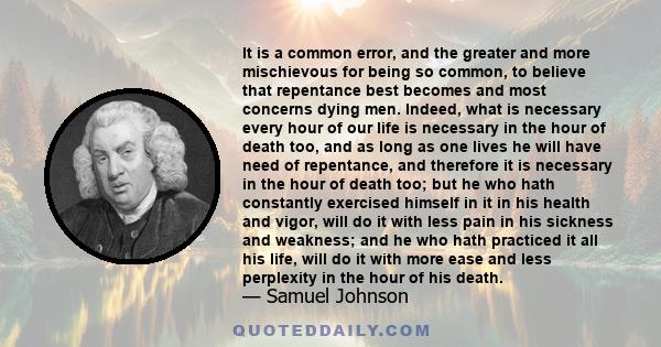 It is a common error, and the greater and more mischievous for being so common, to believe that repentance best becomes and most concerns dying men. Indeed, what is necessary every hour of our life is necessary in the