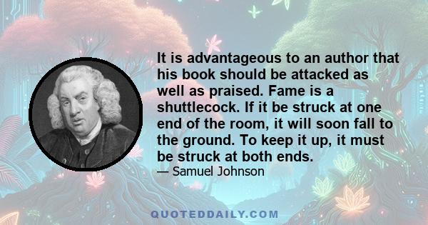 It is advantageous to an author that his book should be attacked as well as praised. Fame is a shuttlecock. If it be struck at one end of the room, it will soon fall to the ground. To keep it up, it must be struck at