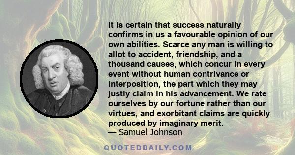 It is certain that success naturally confirms in us a favourable opinion of our own abilities. Scarce any man is willing to allot to accident, friendship, and a thousand causes, which concur in every event without human 