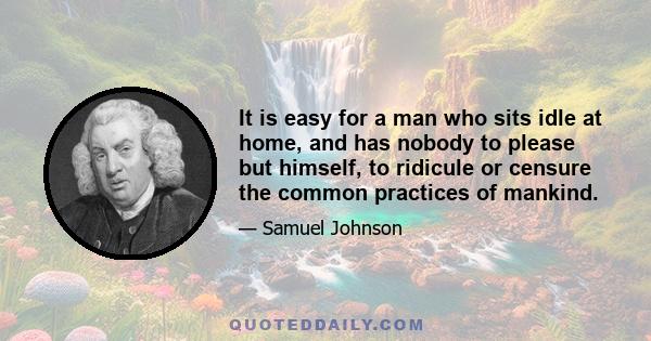 It is easy for a man who sits idle at home, and has nobody to please but himself, to ridicule or censure the common practices of mankind.