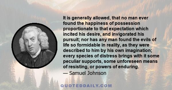 It is generally allowed, that no man ever found the happiness of possession proportionate to that expectation which incited his desire, and invigorated his pursuit; nor has any man found the evils of life so formidable