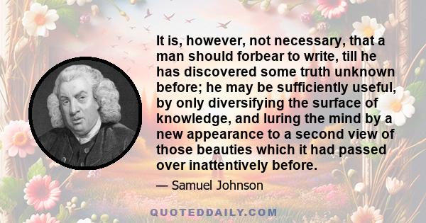 It is, however, not necessary, that a man should forbear to write, till he has discovered some truth unknown before; he may be sufficiently useful, by only diversifying the surface of knowledge, and luring the mind by a 