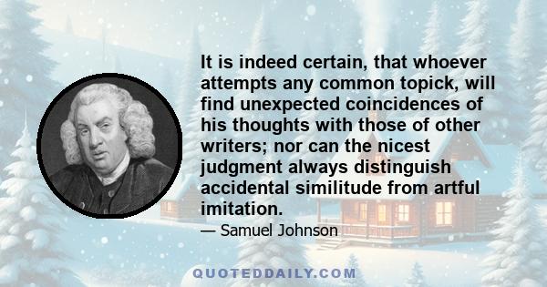 It is indeed certain, that whoever attempts any common topick, will find unexpected coincidences of his thoughts with those of other writers; nor can the nicest judgment always distinguish accidental similitude from