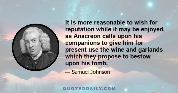 It is more reasonable to wish for reputation while it may be enjoyed, as Anacreon calls upon his companions to give him for present use the wine and garlands which they propose to bestow upon his tomb.