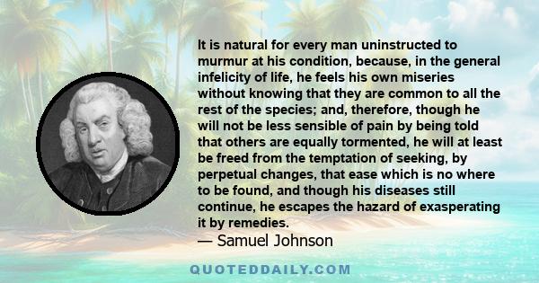 It is natural for every man uninstructed to murmur at his condition, because, in the general infelicity of life, he feels his own miseries without knowing that they are common to all the rest of the species; and,