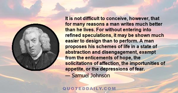 It is not difficult to conceive, however, that for many reasons a man writes much better than he lives. For without entering into refined speculations, it may be shown much easier to design than to perform. A man