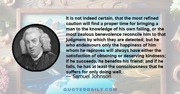 It is not indeed certain, that the most refined caution will find a proper time for bringing a man to the knowledge of his own failing, or the most zealous benevolence reconcile him to that judgment by which they are