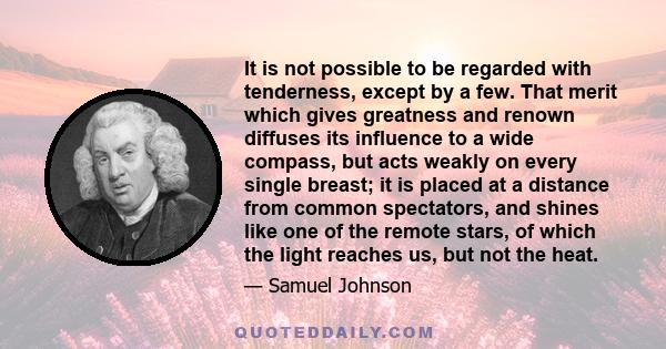 It is not possible to be regarded with tenderness, except by a few. That merit which gives greatness and renown diffuses its influence to a wide compass, but acts weakly on every single breast; it is placed at a