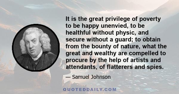 It is the great privilege of poverty to be happy unenvied, to be healthful without physic, and secure without a guard; to obtain from the bounty of nature, what the great and wealthy are compelled to procure by the help 