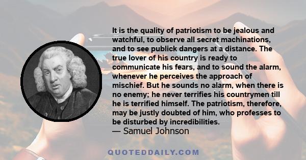 It is the quality of patriotism to be jealous and watchful, to observe all secret machinations, and to see publick dangers at a distance. The true lover of his country is ready to communicate his fears, and to sound the 