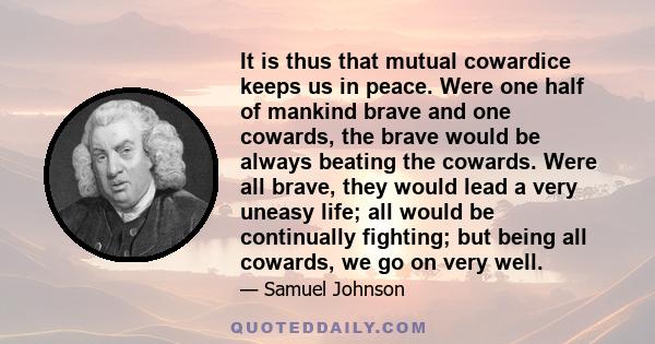 It is thus that mutual cowardice keeps us in peace. Were one half of mankind brave and one cowards, the brave would be always beating the cowards. Were all brave, they would lead a very uneasy life; all would be