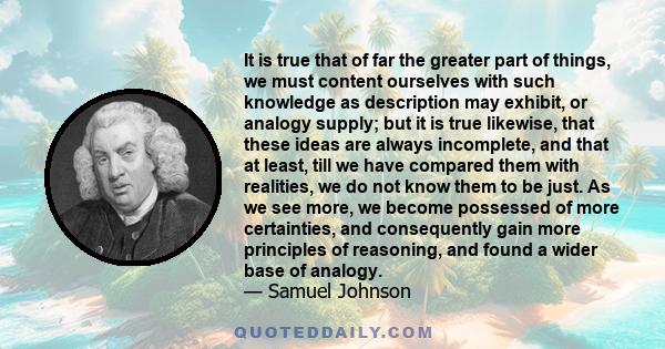 It is true that of far the greater part of things, we must content ourselves with such knowledge as description may exhibit, or analogy supply; but it is true likewise, that these ideas are always incomplete, and that