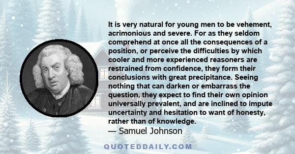 It is very natural for young men to be vehement, acrimonious and severe. For as they seldom comprehend at once all the consequences of a position, or perceive the difficulties by which cooler and more experienced