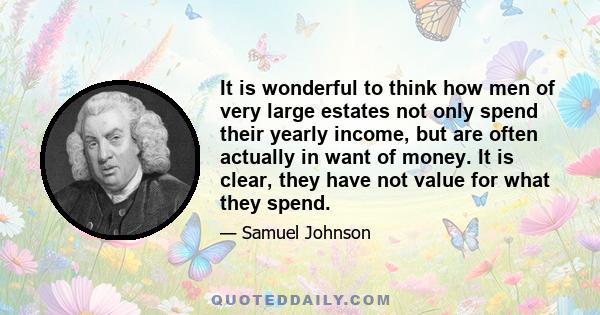 It is wonderful to think how men of very large estates not only spend their yearly income, but are often actually in want of money. It is clear, they have not value for what they spend.