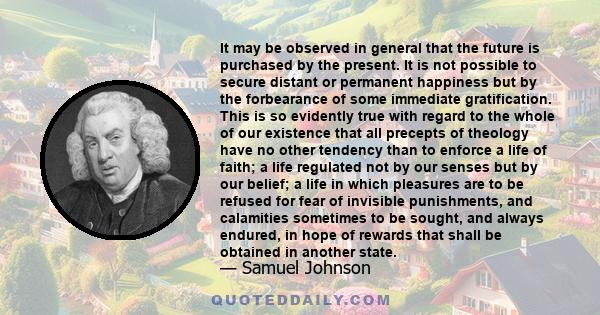 It may be observed in general that the future is purchased by the present. It is not possible to secure distant or permanent happiness but by the forbearance of some immediate gratification.