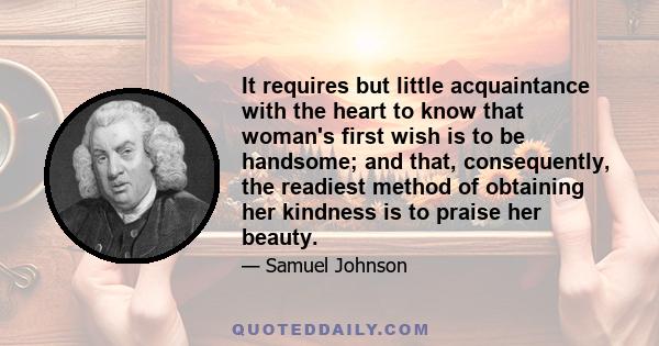 It requires but little acquaintance with the heart to know that woman's first wish is to be handsome; and that, consequently, the readiest method of obtaining her kindness is to praise her beauty.