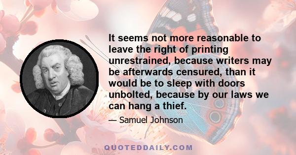 It seems not more reasonable to leave the right of printing unrestrained, because writers may be afterwards censured, than it would be to sleep with doors unbolted, because by our laws we can hang a thief.