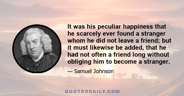 It was his peculiar happiness that he scarcely ever found a stranger whom he did not leave a friend; but it must likewise be added, that he had not often a friend long without obliging him to become a stranger.