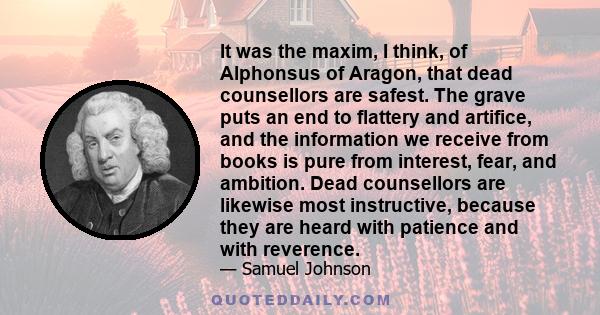 It was the maxim, I think, of Alphonsus of Aragon, that dead counsellors are safest. The grave puts an end to flattery and artifice, and the information we receive from books is pure from interest, fear, and ambition.