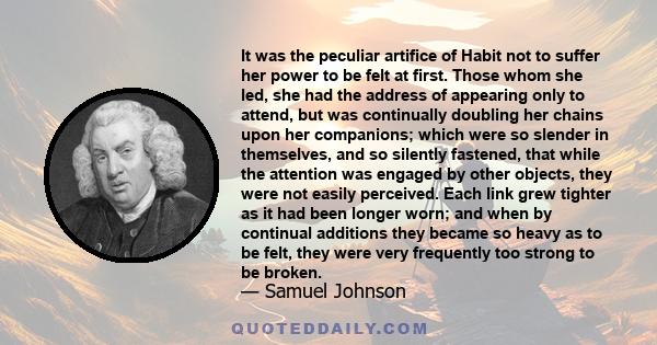 It was the peculiar artifice of Habit not to suffer her power to be felt at first. Those whom she led, she had the address of appearing only to attend, but was continually doubling her chains upon her companions; which