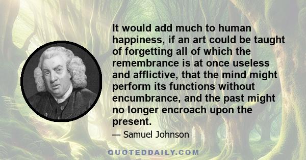 It would add much to human happiness, if an art could be taught of forgetting all of which the remembrance is at once useless and afflictive, that the mind might perform its functions without encumbrance, and the past