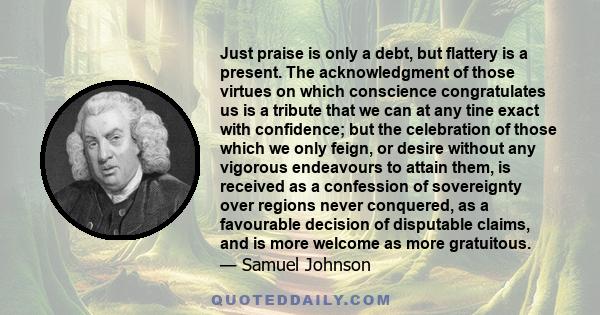 Just praise is only a debt, but flattery is a present. The acknowledgment of those virtues on which conscience congratulates us is a tribute that we can at any tine exact with confidence; but the celebration of those