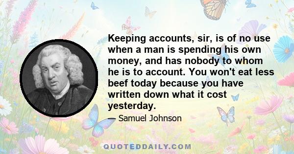 Keeping accounts, sir, is of no use when a man is spending his own money, and has nobody to whom he is to account. You won't eat less beef today because you have written down what it cost yesterday.