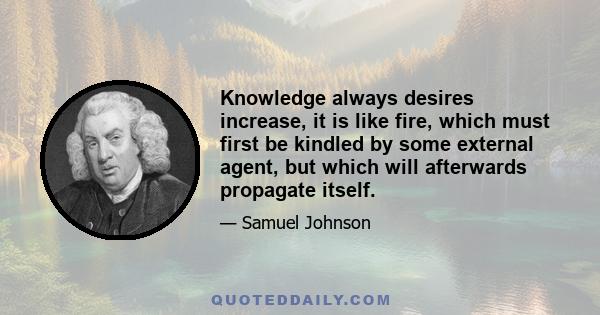 Knowledge always desires increase, it is like fire, which must first be kindled by some external agent, but which will afterwards propagate itself.